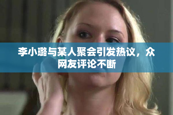李小璐与某人聚会引发热议，众网友评论不断
