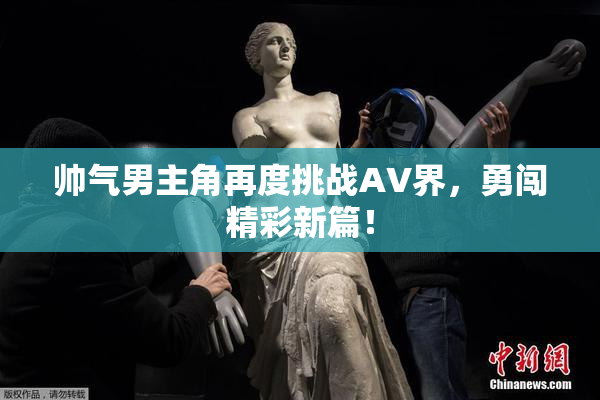 帅气男主角再度挑战AV界，勇闯精彩新篇！