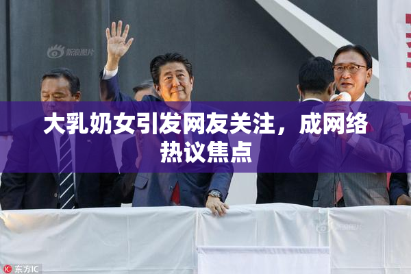 大乳奶女引发网友关注，成网络热议焦点