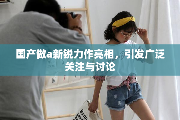 国产做a新锐力作亮相，引发广泛关注与讨论