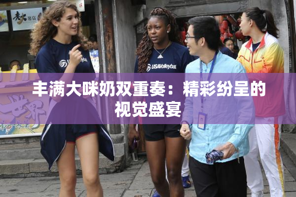 丰满大咪奶双重奏：精彩纷呈的视觉盛宴