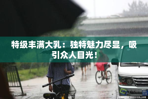 特级丰满大乳：独特魅力尽显，吸引众人目光！
