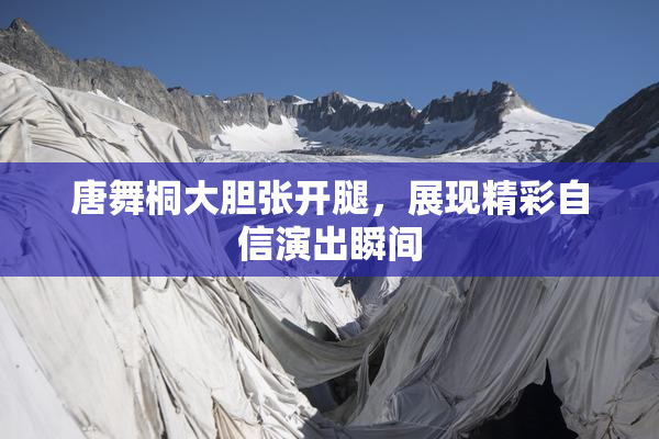唐舞桐大胆张开腿，展现精彩自信演出瞬间