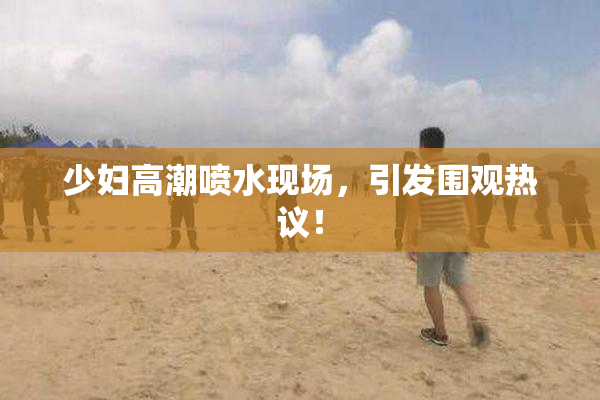 少妇高潮喷水现场，引发围观热议！