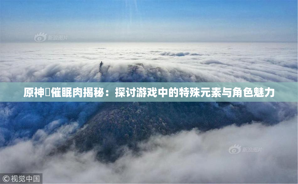 原神婬催眠肉揭秘：探讨游戏中的特殊元素与角色魅力