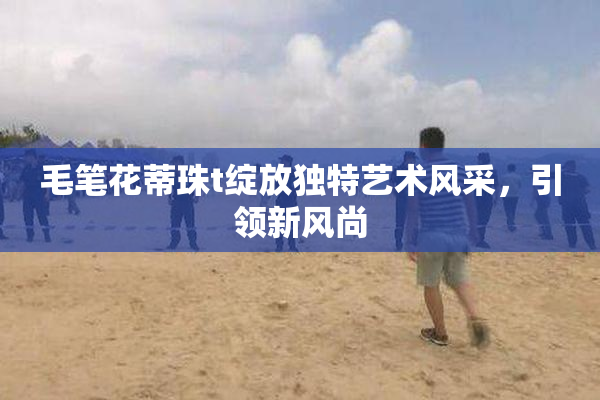 毛笔花蒂珠t绽放独特艺术风采，引领新风尚