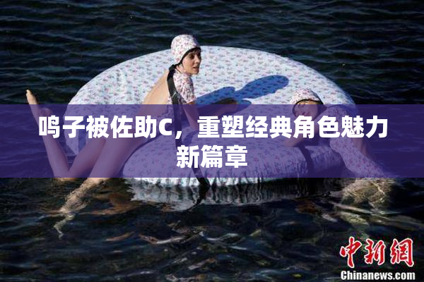 鸣子被佐助C，重塑经典角色魅力新篇章