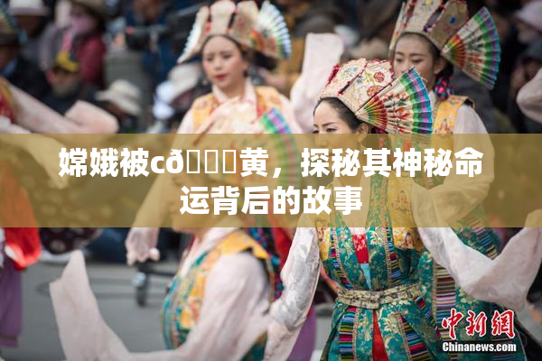 嫦娥被c🔞黄，探秘其神秘命运背后的故事
