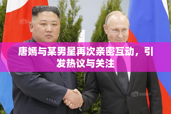 唐嫣与某男星再次亲密互动，引发热议与关注