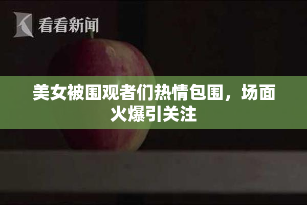 美女被围观者们热情包围，场面火爆引关注