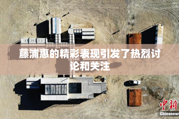 藤浦惠的精彩表现引发了热烈讨论和关注
