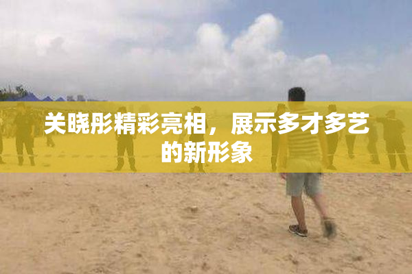 关晓彤精彩亮相，展示多才多艺的新形象