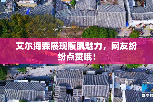 艾尔海森展现腹肌魅力，网友纷纷点赞哦！