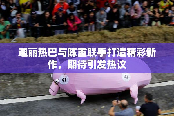 迪丽热巴与陈重联手打造精彩新作，期待引发热议