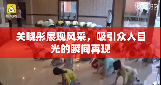关晓彤展现风采，吸引众人目光的瞬间再现