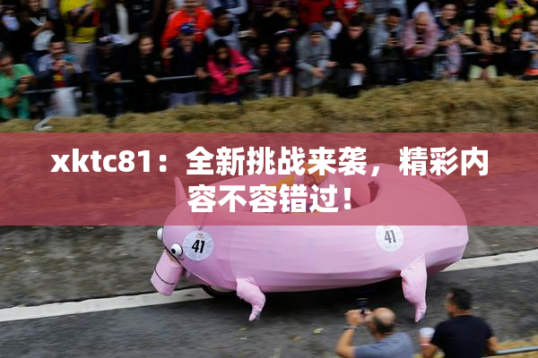 xktc81：全新挑战来袭，精彩内容不容错过！