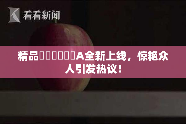 精品❌‌❌‌❌‌A全新上线，惊艳众人引发热议！