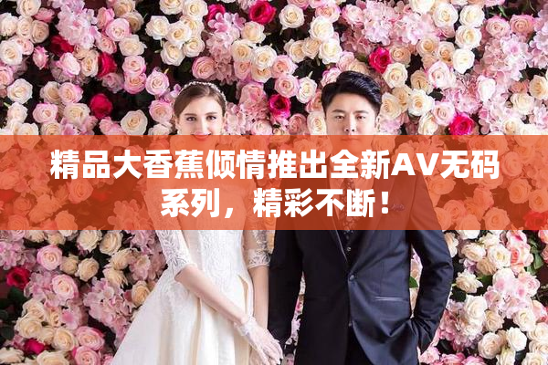 精品大香蕉倾情推出全新AV无码系列，精彩不断！
