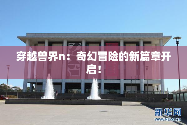 穿越兽界n：奇幻冒险的新篇章开启！