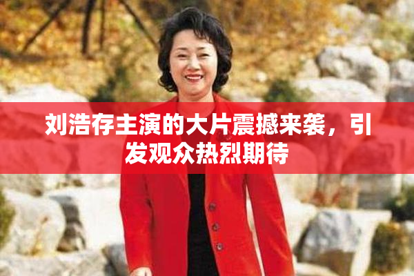 刘浩存主演的大片震撼来袭，引发观众热烈期待