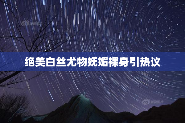 绝美白丝尤物妩媚裸身引热议