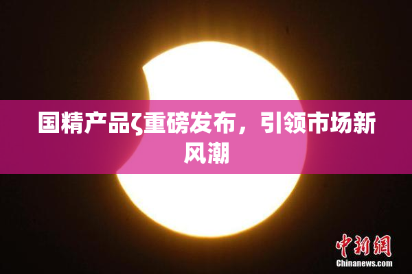 国精产品ζ重磅发布，引领市场新风潮