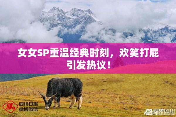 女女SP重温经典时刻，欢笑打屁引发热议！