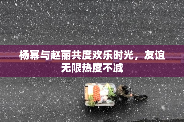 杨幂与赵丽共度欢乐时光，友谊无限热度不减
