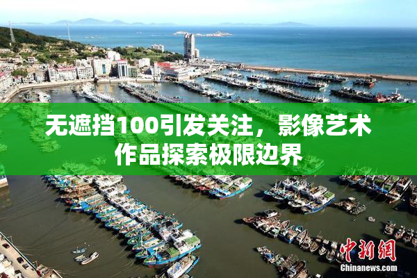 无遮挡100引发关注，影像艺术作品探索极限边界