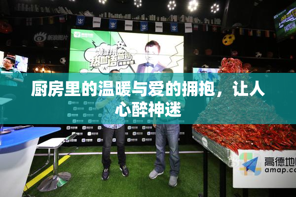 厨房里的温暖与爱的拥抱，让人心醉神迷
