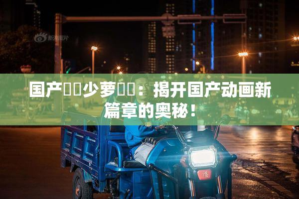 国产❌‌少萝❌‌：揭开国产动画新篇章的奥秘！