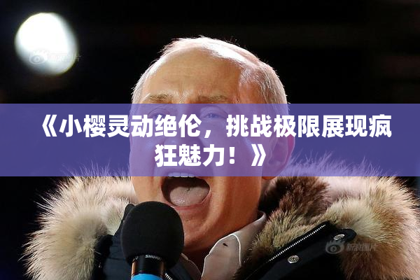 《小樱灵动绝伦，挑战极限展现疯狂魅力！》