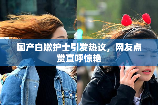 国产白嫩护士引发热议，网友点赞直呼惊艳