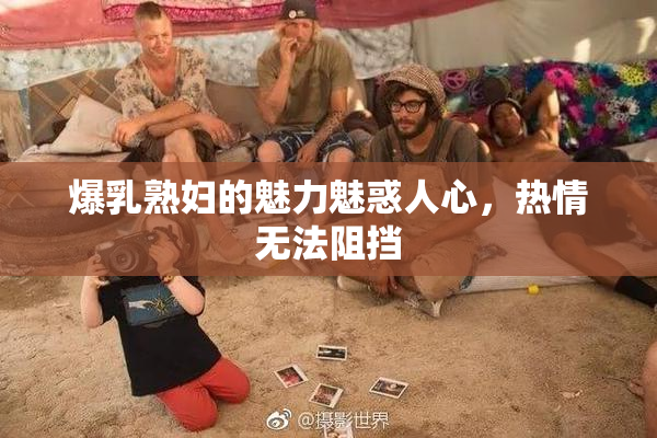 爆乳熟妇的魅力魅惑人心，热情无法阻挡