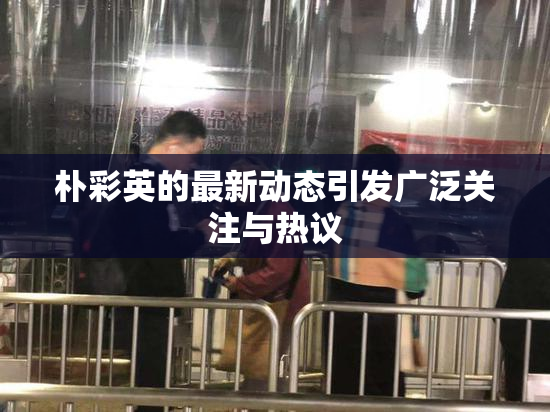 朴彩英的最新动态引发广泛关注与热议