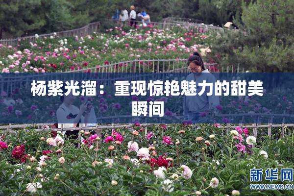 杨紫光溜：重现惊艳魅力的甜美瞬间
