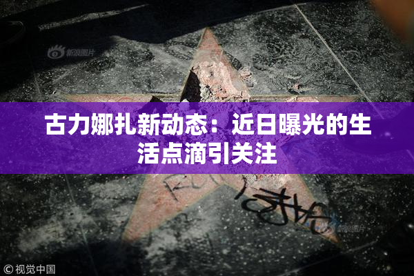 古力娜扎新动态：近日曝光的生活点滴引关注