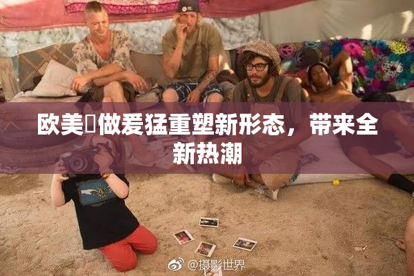 欧美巜做爰猛重塑新形态，带来全新热潮