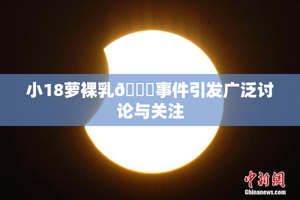 小18萝裸乳🔞事件引发广泛讨论与关注