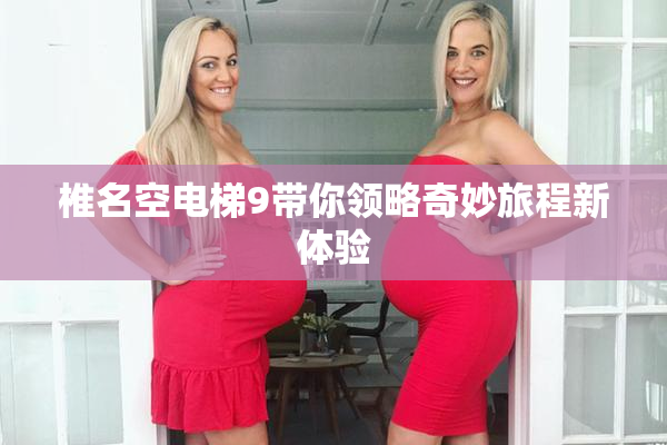 椎名空电梯9带你领略奇妙旅程新体验