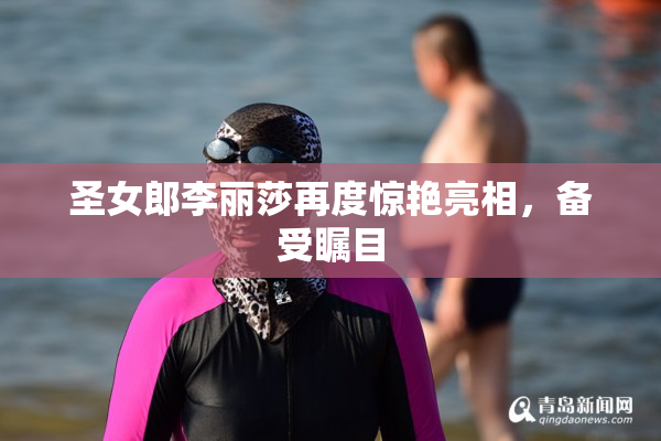 圣女郎李丽莎再度惊艳亮相，备受瞩目