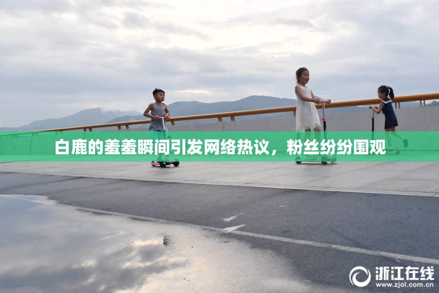白鹿的羞羞瞬间引发网络热议，粉丝纷纷围观