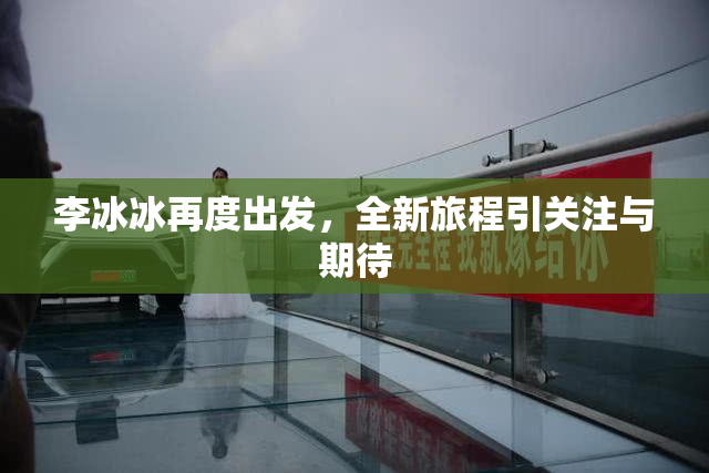 李冰冰再度出发，全新旅程引关注与期待