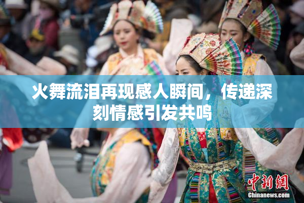 火舞流泪再现感人瞬间，传递深刻情感引发共鸣