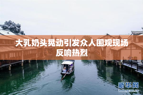 大乳奶头晃动引发众人围观现场反响热烈
