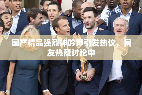 国产精品强烈呻吟声引发热议，网友热烈讨论中