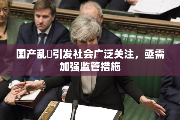 国产乱婬引发社会广泛关注，亟需加强监管措施