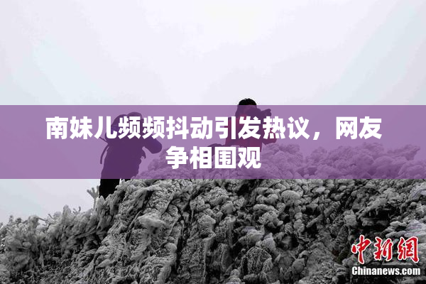 南妹儿频频抖动引发热议，网友争相围观