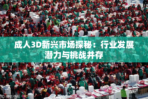 成人3D新兴市场探秘：行业发展潜力与挑战并存