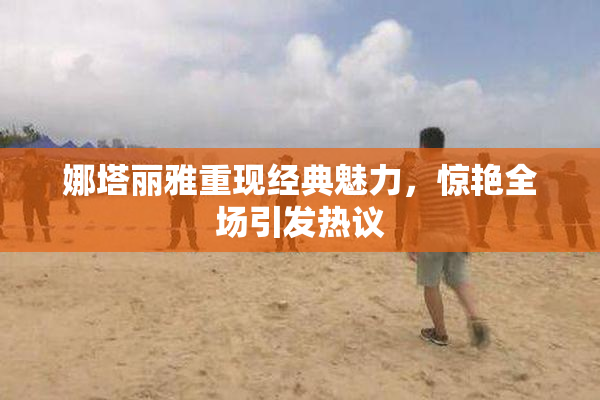娜塔丽雅重现经典魅力，惊艳全场引发热议